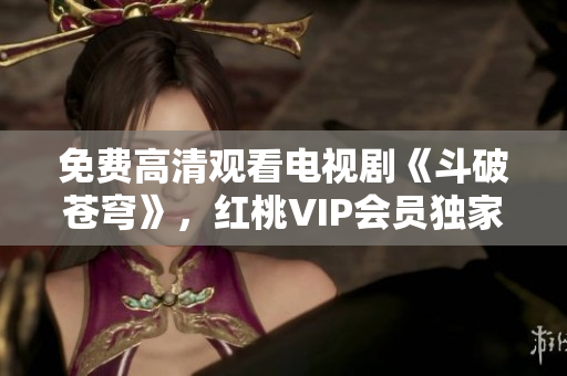 免费高清观看电视剧《斗破苍穹》，红桃VIP会员独家放送 绝对震撼，别错过!