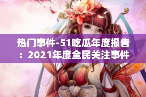 热门事件-51吃瓜年度报告：2021年度全民关注事件盘点