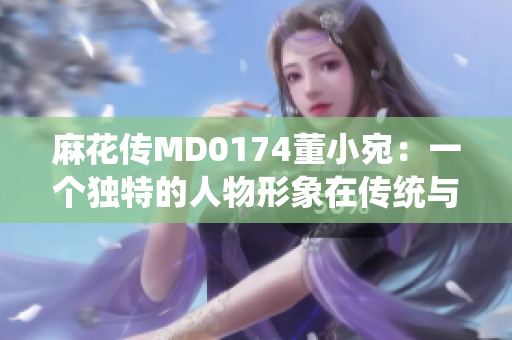 麻花传MD0174董小宛：一个独特的人物形象在传统与现代之间的探寻