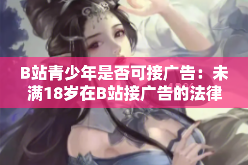 B站青少年是否可接广告：未满18岁在B站接广告的法律规定是什么？