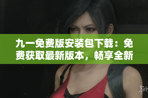 九一免费版安装包下载：免费获取最新版本，畅享全新体验