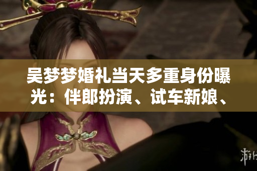 吴梦梦婚礼当天多重身份曝光：伴郎扮演、试车新娘、搬家姑娘等你想知道的事情