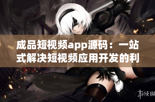成品短视频app源码：一站式解决短视频应用开发的利器