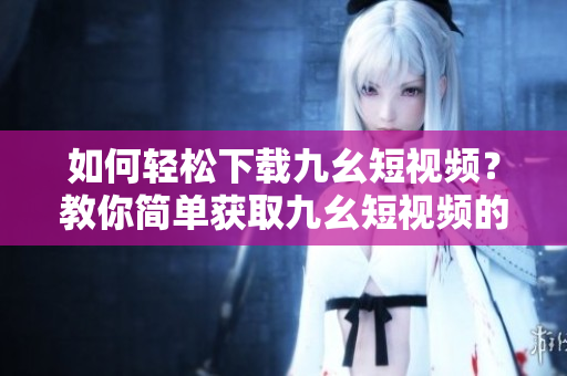 如何轻松下载九幺短视频？教你简单获取九幺短视频的方法