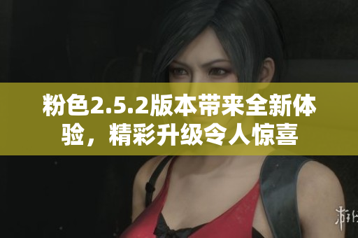 粉色2.5.2版本带来全新体验，精彩升级令人惊喜