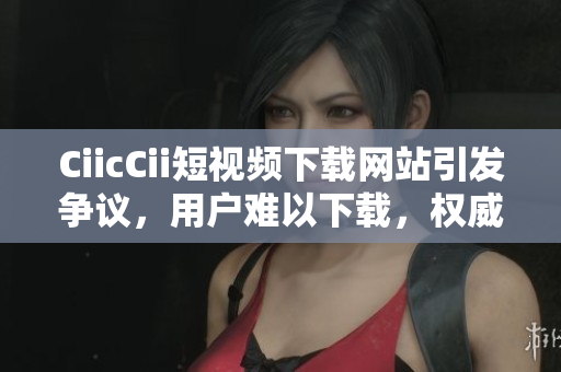 CiicCii短视频下载网站引发争议，用户难以下载，权威解决方案发布