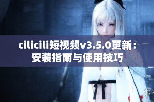 cilicili短视频v3.5.0更新：安装指南与使用技巧