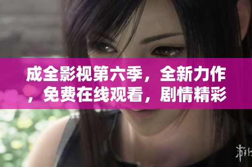 成全影视第六季，全新力作，免费在线观看，剧情精彩不容错过