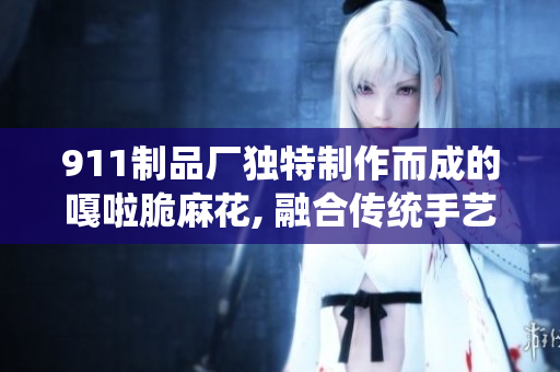 911制品厂独特制作而成的嘎啦脆麻花, 融合传统手艺, 令人陶醉