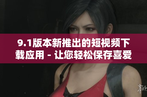 9.1版本新推出的短视频下载应用 - 让您轻松保存喜爱视频