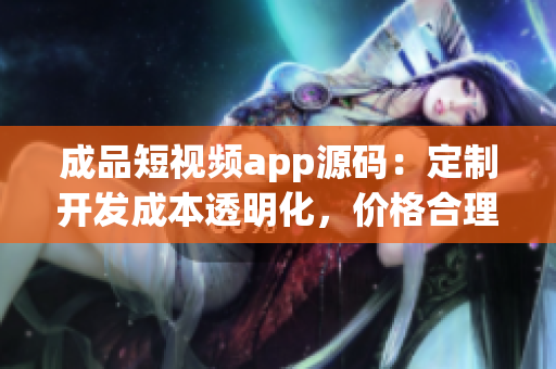 成品短视频app源码：定制开发成本透明化，价格合理，质量保障