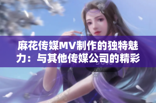 麻花传媒MV制作的独特魅力：与其他传媒公司的精彩对比