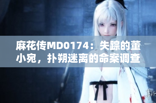 麻花传MD0174：失踪的董小宛，扑朔迷离的命案调查