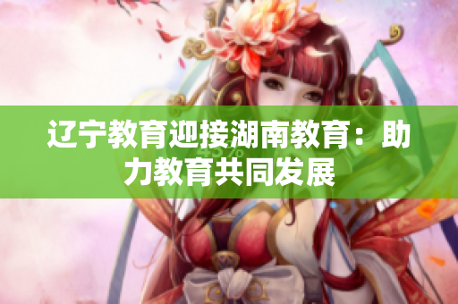 辽宁教育迎接湖南教育：助力教育共同发展