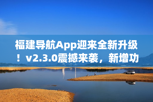 福建导航App迎来全新升级！v2.3.0震撼来袭，新增功能大揭秘