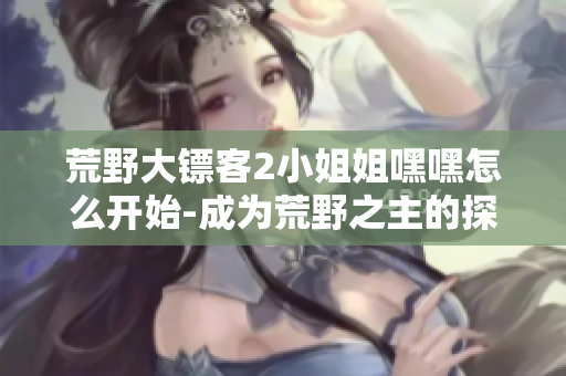 荒野大镖客2小姐姐嘿嘿怎么开始-成为荒野之主的探险之旅
