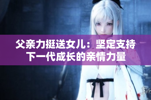 父亲力挺送女儿：坚定支持下一代成长的亲情力量