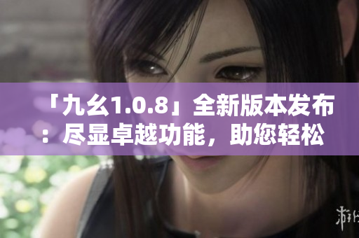 「九幺1.0.8」全新版本发布：尽显卓越功能，助您轻松提升生产力