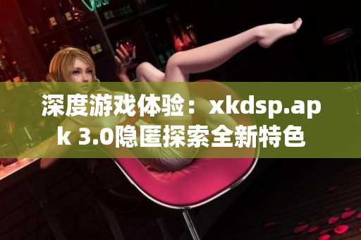 深度游戏体验：xkdsp.apk 3.0隐匿探索全新特色