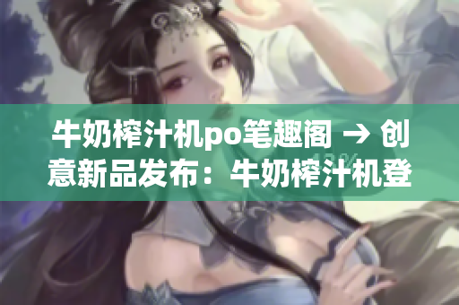 牛奶榨汁机po笔趣阁 → 创意新品发布：牛奶榨汁机登陆po笔趣阁
