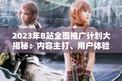 2023年B站全面推广计划大揭秘：内容主打、用户体验升级、全新合作揭晓