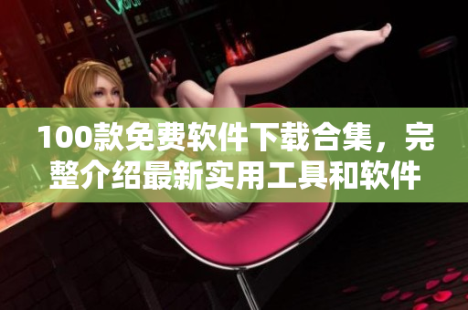 100款免费软件下载合集，完整介绍最新实用工具和软件资源