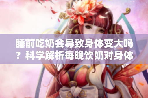 睡前吃奶会导致身体变大吗？科学解析每晚饮奶对身体的影响