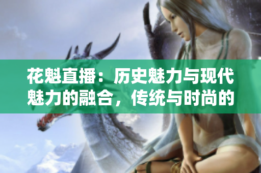 花魁直播：历史魅力与现代魅力的融合，传统与时尚的完美呈现