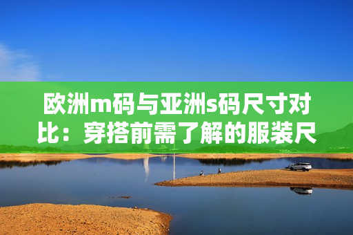 欧洲m码与亚洲s码尺寸对比：穿搭前需了解的服装尺寸范围