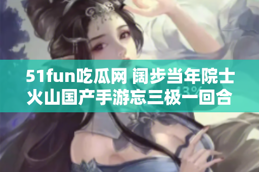 51fun吃瓜网 阔步当年院士火山国产手游忘三极一回合二元老板