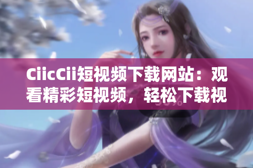 CiicCii短视频下载网站：观看精彩短视频，轻松下载视频内容