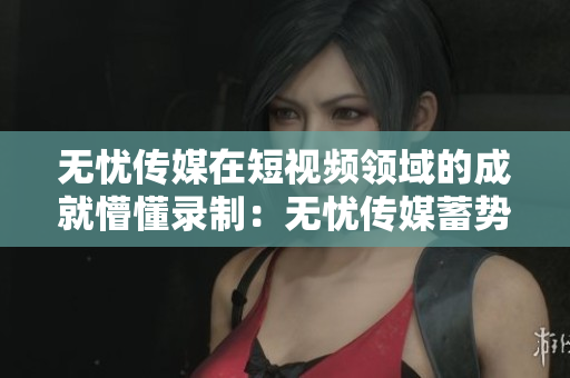 无忧传媒在短视频领域的成就懵懂录制：无忧传媒蓄势待发