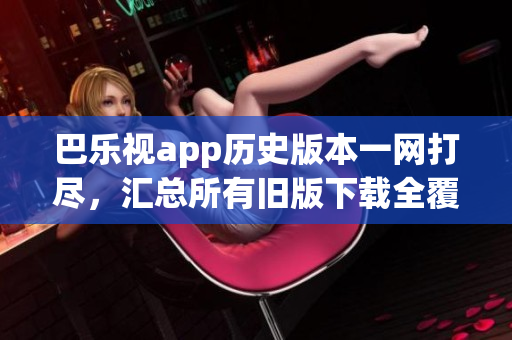 巴乐视app历史版本一网打尽，汇总所有旧版下载全覆盖