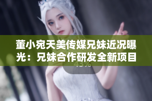董小宛天美传媒兄妹近况曝光：兄妹合作研发全新项目