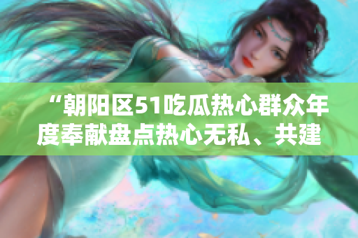 “朝阳区51吃瓜热心群众年度奉献盘点热心无私、共建美好社区”