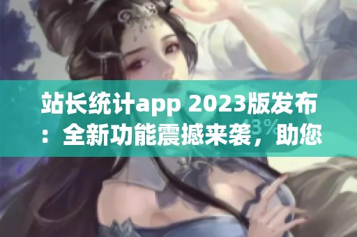 站长统计app 2023版发布：全新功能震撼来袭，助您轻松掌握网站数据