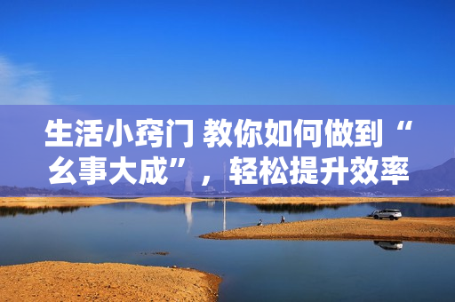 生活小窍门 教你如何做到“幺事大成”，轻松提升效率