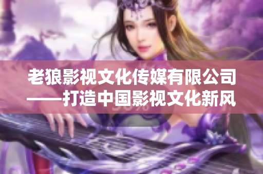 老狼影视文化传媒有限公司——打造中国影视文化新风向