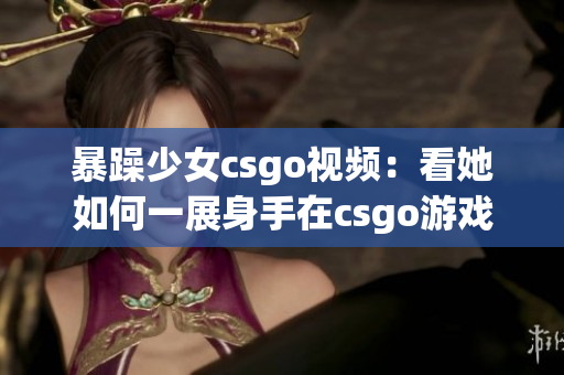 暴躁少女csgo视频：看她如何一展身手在csgo游戏世界中狂飙！