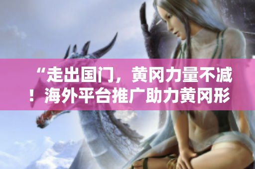 “走出国门，黄冈力量不减！海外平台推广助力黄冈形象提升”