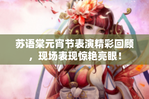 苏语棠元宵节表演精彩回顾，现场表现惊艳亮眼！