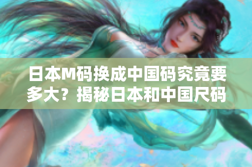 日本M码换成中国码究竟要多大？揭秘日本和中国尺码的差异与换算，帮你选对合身尺码