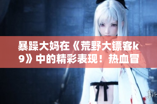 暴躁大妈在《荒野大镖客k9》中的精彩表现！热血冒险与机智对决，让人欲罢不能！
