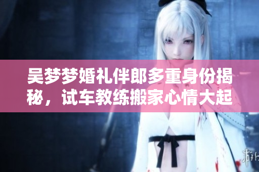 吴梦梦婚礼伴郎多重身份揭秘，试车教练搬家心情大起伏