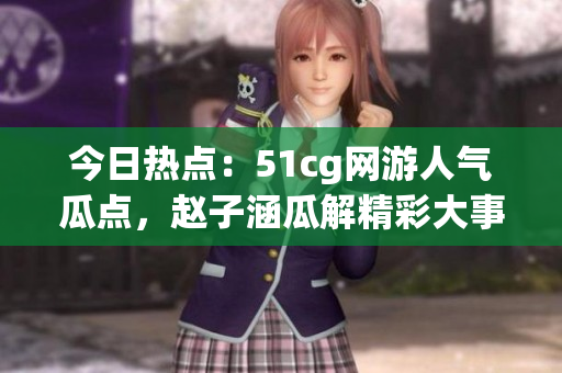 今日热点：51cg网游人气瓜点，赵子涵瓜解精彩大事件
