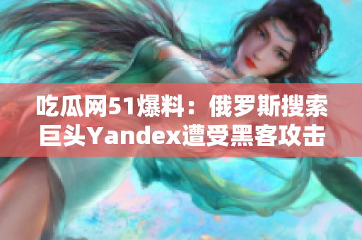 吃瓜网51爆料：俄罗斯搜索巨头Yandex遭受黑客攻击，用户隐私或受损