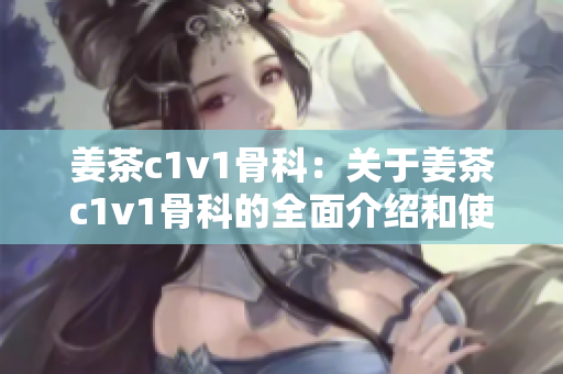 姜茶c1v1骨科：关于姜茶c1v1骨科的全面介绍和使用指南