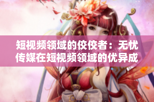 短视频领域的佼佼者：无忧传媒在短视频领域的优异成绩引人瞩目