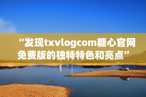 “发现txvlogcom糖心官网免费版的独特特色和亮点”