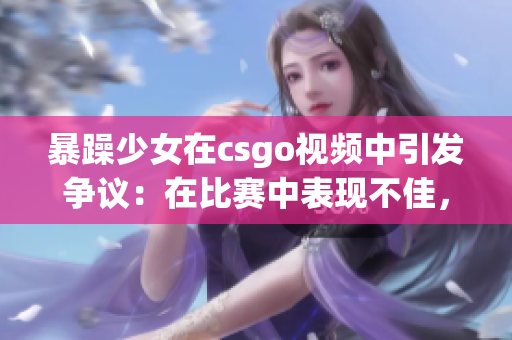 暴躁少女在csgo视频中引发争议：在比赛中表现不佳，引发玩家热烈讨论
